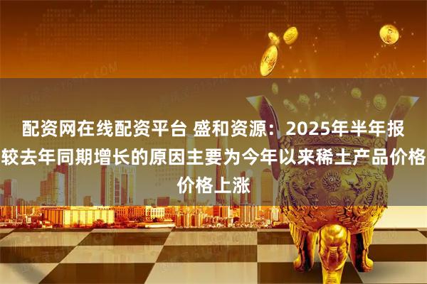 配资网在线配资平台 盛和资源：2025年半年报存货较去年同期增长的原因主要为今年以来稀土产品价格上涨