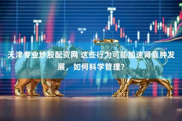 天津专业炒股配资网 这些行为可能加速肾囊肿发展，如何科学管理？