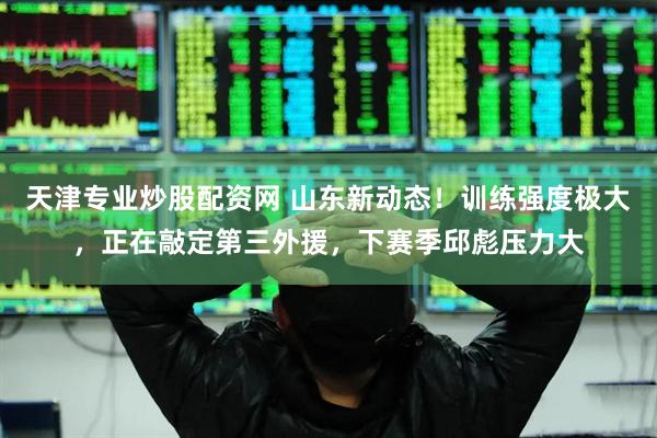 天津专业炒股配资网 山东新动态！训练强度极大，正在敲定第三外援，下赛季邱彪压力大