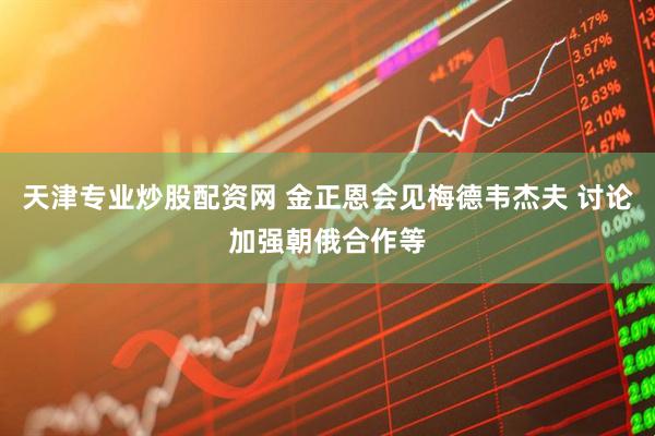 天津专业炒股配资网 金正恩会见梅德韦杰夫 讨论加强朝俄合作等