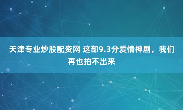 天津专业炒股配资网 这部9.3分爱情神剧，我们再也拍不出来