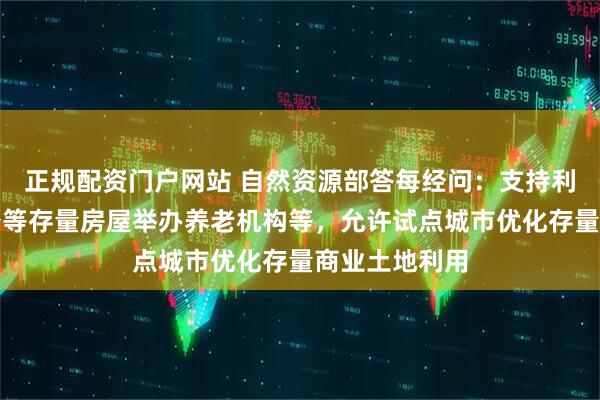 正规配资门户网站 自然资源部答每经问：支持利用商业、办公等存量房屋举办养老机构等，允许试点城市优化存量商业土地利用