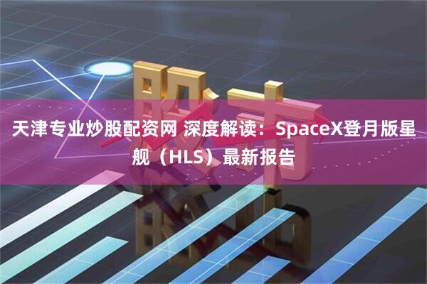 天津专业炒股配资网 深度解读：SpaceX登月版星舰（HLS）最新报告