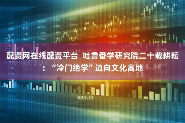 配资网在线配资平台  吐鲁番学研究院二十载耕耘：“冷门绝学”迈向文化高地