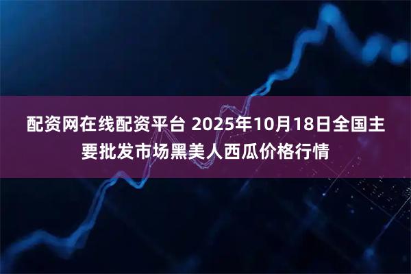 配资网在线配资平台 2025年10月18日全国主要批发市场黑美人西瓜价格行情