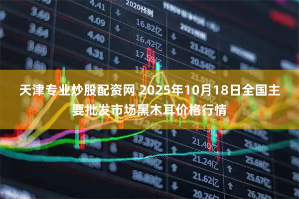 天津专业炒股配资网 2025年10月18日全国主要批发市场黑木耳价格行情