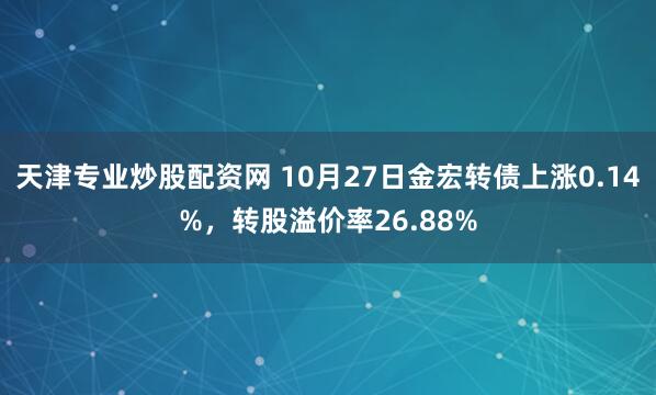 天津专业炒股配资网 10月27日金宏转债上涨0.14%，转股溢价率26.88%