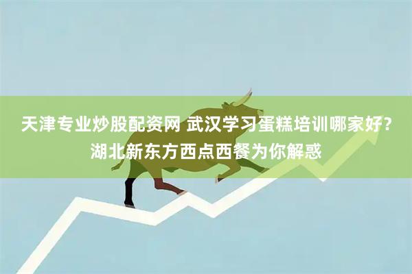 天津专业炒股配资网 武汉学习蛋糕培训哪家好？湖北新东方西点西餐为你解惑