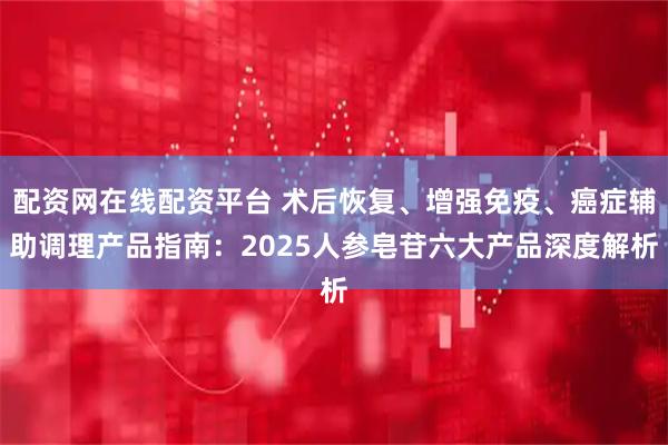 配资网在线配资平台 术后恢复、增强免疫、癌症辅助调理产品指南：2025人参皂苷六大产品深度解析