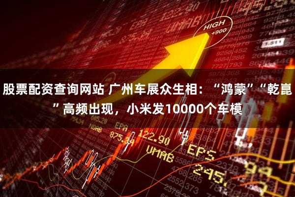 股票配资查询网站 广州车展众生相:“鸿蒙”“乾崑”高频出现,小米发10000个车模