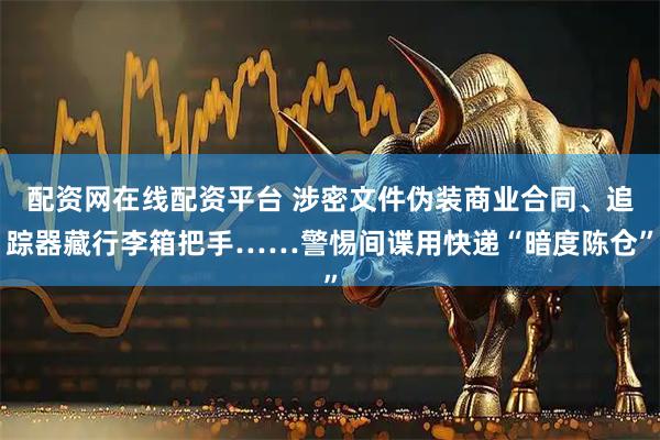 配资网在线配资平台 涉密文件伪装商业合同、追踪器藏行李箱把手……警惕间谍用快递“暗度陈仓”