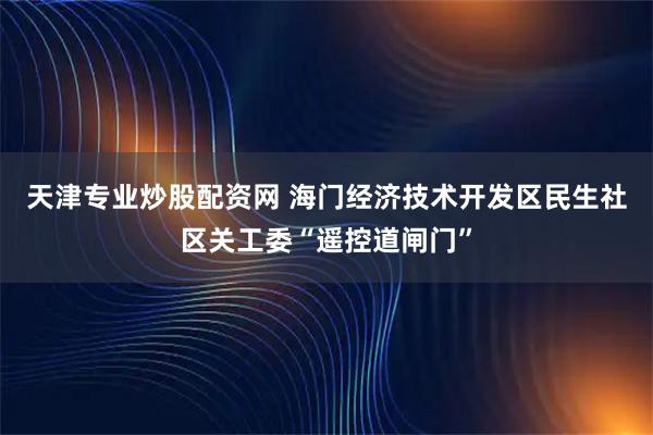 天津专业炒股配资网 海门经济技术开发区民生社区关工委“遥控道闸门”