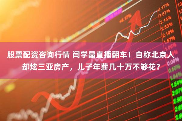 股票配资咨询行情 闫学晶直播翻车！自称北京人却炫三亚房产，儿子年薪几十万不够花？
