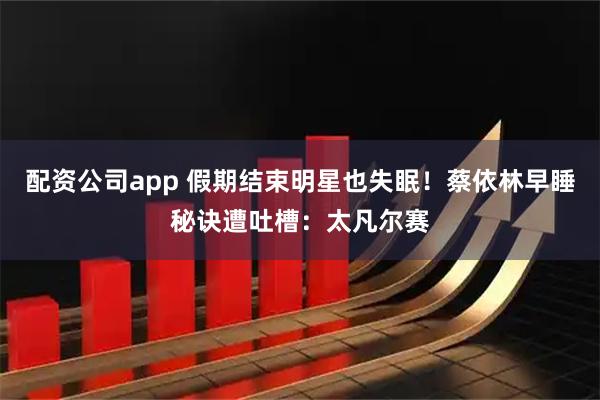 配资公司app 假期结束明星也失眠!蔡依林早睡秘诀遭吐槽:太凡尔赛