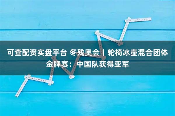 可查配资实盘平台 冬残奥会丨轮椅冰壶混合团体金牌赛：中国队获得亚军