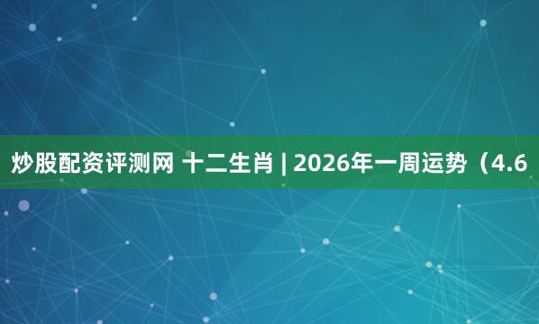 炒股配资评测网 十二生肖 | 2026年一周运势（4.6