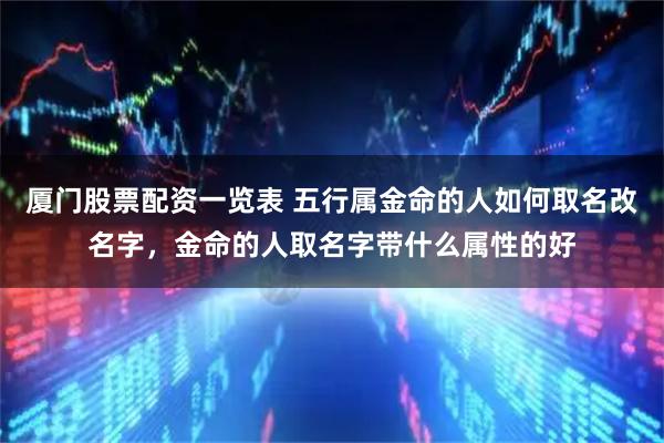 厦门股票配资一览表 五行属金命的人如何取名改名字，金命的人取名字带什么属性的好