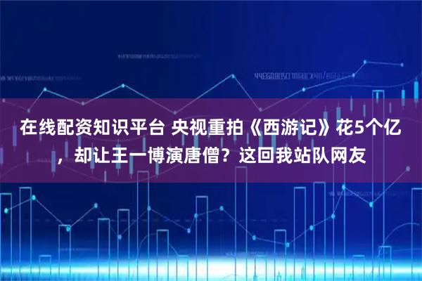 在线配资知识平台 央视重拍《西游记》花5个亿，却让王一博演唐僧？这回我站队网友