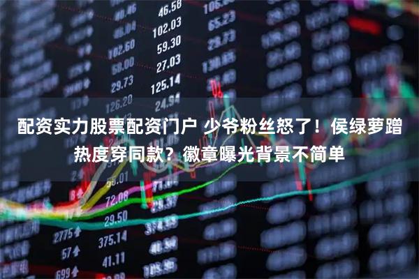 配资实力股票配资门户 少爷粉丝怒了！侯绿萝蹭热度穿同款？徽章曝光背景不简单