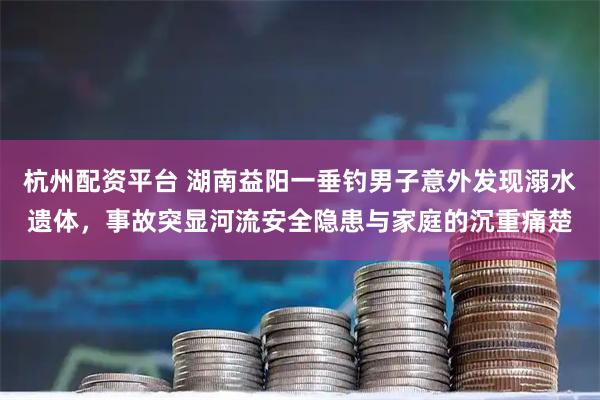 杭州配资平台 湖南益阳一垂钓男子意外发现溺水遗体，事故突显河流安全隐患与家庭的沉重痛楚